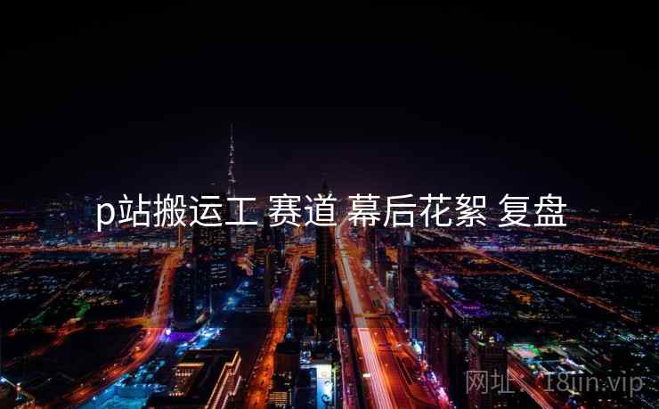 p站搬运工 赛道 幕后花絮 复盘