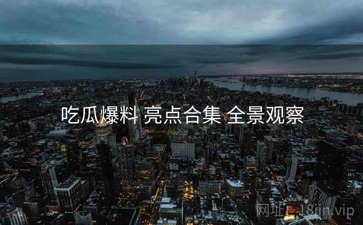 吃瓜爆料 亮点合集 全景观察