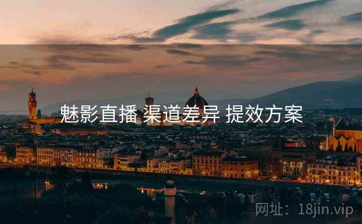 魅影直播 渠道差异 提效方案