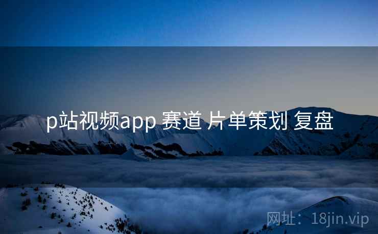 p站视频app 赛道 片单策划 复盘