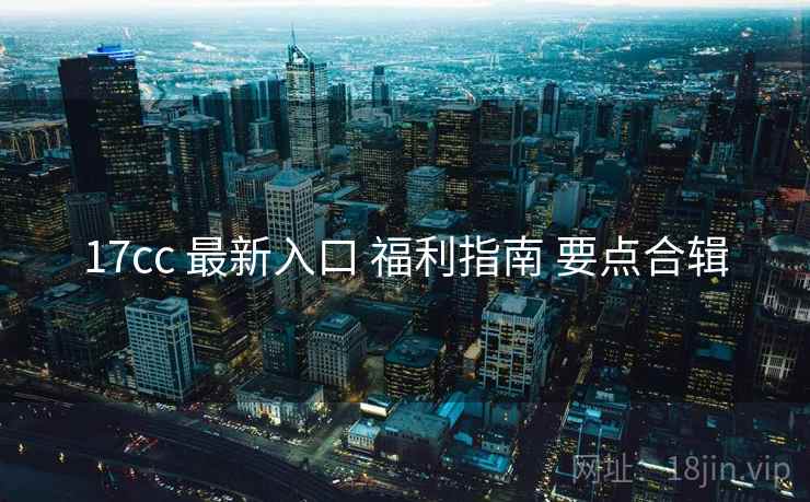 17cc 最新入口 福利指南 要点合辑