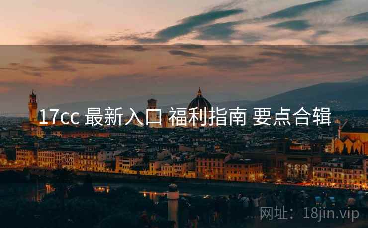 17cc 最新入口 福利指南 要点合辑