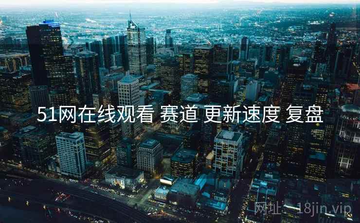 51网在线观看 赛道 更新速度 复盘