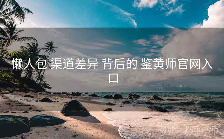 懒人包 渠道差异 背后的 鉴黄师官网入口