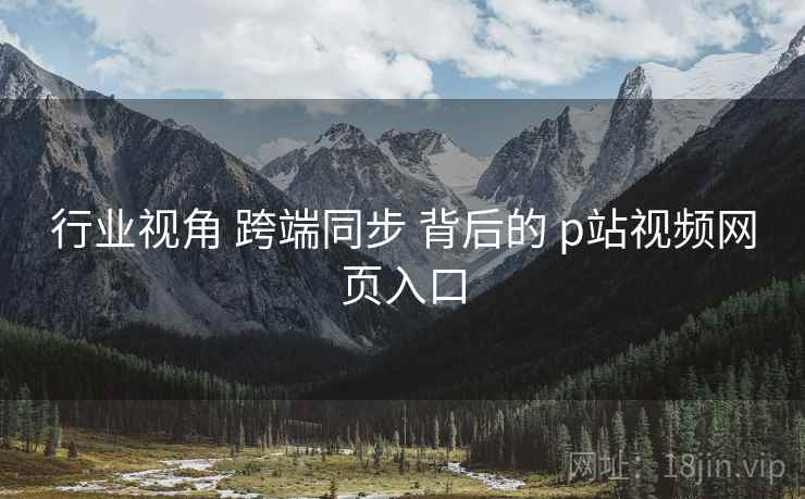 行业视角 跨端同步 背后的 p站视频网页入口